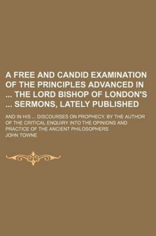 Cover of A Free and Candid Examination of the Principles Advanced in the Lord Bishop of London's Sermons, Lately Published; And in His Discourses on Prophecy. by the Author of the Critical Enquiry Into the Opinions and Practice of the Ancient Philosophers