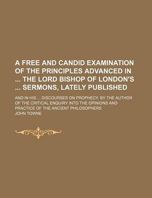 Book cover for A Free and Candid Examination of the Principles Advanced in the Lord Bishop of London's Sermons, Lately Published; And in His Discourses on Prophecy. by the Author of the Critical Enquiry Into the Opinions and Practice of the Ancient Philosophers