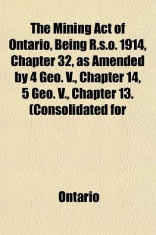 Cover of The Mining Act of Ontario, Being R.S.O. 1914, Chapter 32, as Amended by 4 Geo. V., Chapter 14, 5 Geo. V., Chapter 13. (Consolidated for