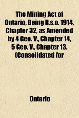 Book cover for The Mining Act of Ontario, Being R.S.O. 1914, Chapter 32, as Amended by 4 Geo. V., Chapter 14, 5 Geo. V., Chapter 13. (Consolidated for