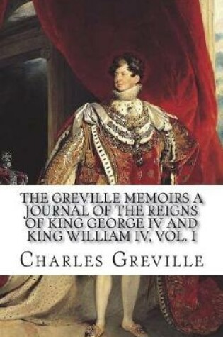 Cover of The Greville Memoirs A Journal of the The Greville Memoirs A Journal of the Reigns of King George IV and King William IV, Vol. Iof King George IV and King William