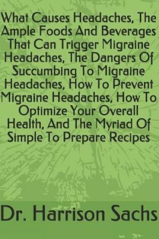 Cover of What Causes Headaches, The Ample Foods And Beverages That Can Trigger Migraine Headaches, The Dangers Of Succumbing To Migraine Headaches, How To Prevent Migraine Headaches, How To Optimize Your Overall Health, And The Myriad Of Simple To Prepare Recipes