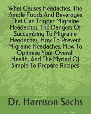 Book cover for What Causes Headaches, The Ample Foods And Beverages That Can Trigger Migraine Headaches, The Dangers Of Succumbing To Migraine Headaches, How To Prevent Migraine Headaches, How To Optimize Your Overall Health, And The Myriad Of Simple To Prepare Recipes