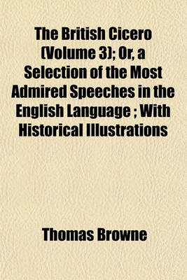 Book cover for The British Cicero; Or, a Selection of the Most Admired Speeches in the English Language with Historical Illustrations Volume 3