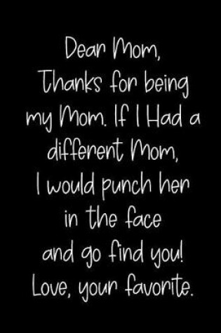 Cover of Dear Mom, Thanks for Being My Mom, If I Had a Different Mom, I Would Punch Her in the Face and Go Find You! Love, Your Favorite