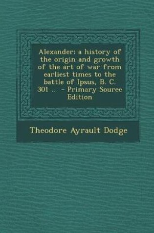 Cover of Alexander; A History of the Origin and Growth of the Art of War from Earliest Times to the Battle of Ipsus, B. C. 301 .. - Primary Source Edition