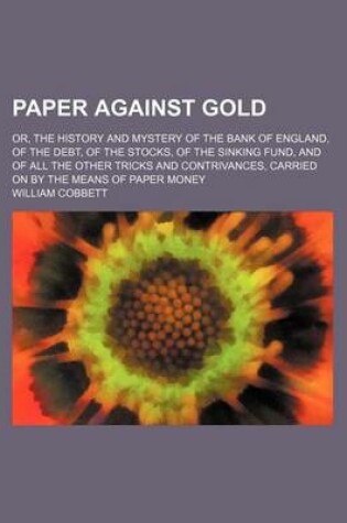 Cover of Paper Against Gold; Or, the History and Mystery of the Bank of England, of the Debt, of the Stocks, of the Sinking Fund, and of All the Other Tricks and Contrivances, Carried on by the Means of Paper Money