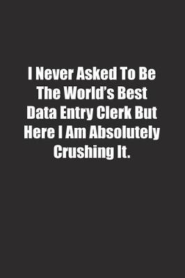 Book cover for I Never Asked To Be The World's Best Data Entry Clerk But Here I Am Absolutely Crushing It.