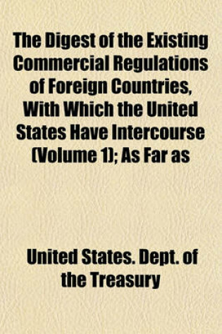 Cover of The Digest of the Existing Commercial Regulations of Foreign Countries, with Which the United States Have Intercourse (Volume 1); As Far as