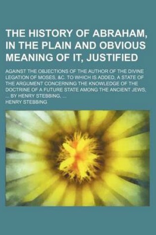 Cover of The History of Abraham, in the Plain and Obvious Meaning of It, Justified; Against the Objections of the Author of the Divine Legation of Moses, &C. to Which Is Added, a State of the Argument Concerning the Knowledge of the Doctrine of a Future State Amon