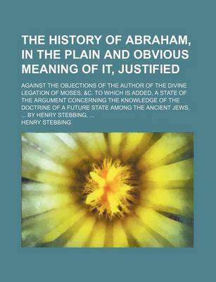 Book cover for The History of Abraham, in the Plain and Obvious Meaning of It, Justified; Against the Objections of the Author of the Divine Legation of Moses, &C. to Which Is Added, a State of the Argument Concerning the Knowledge of the Doctrine of a Future State Amon