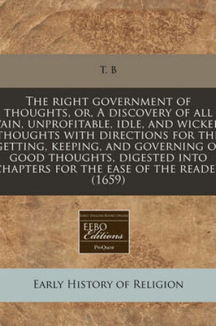 Cover of The Right Government of Thoughts, Or, a Discovery of All Vain, Unprofitable, Idle, and Wicked Thoughts with Directions for the Getting, Keeping, and Governing of Good Thoughts, Digested Into Chapters for the Ease of the Reader (1659)
