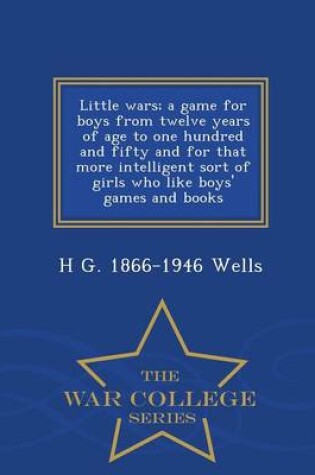 Cover of Little Wars; A Game for Boys from Twelve Years of Age to One Hundred and Fifty and for That More Intelligent Sort of Girls Who Like Boys' Games and Books - War College Series