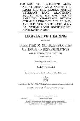 Book cover for H.R. 2445, to recognize Alexander Creek as a native village; H.R. 3350, Alaska Native Veterans Land Allotment Equity Act; H.R. 3351, Native American Challenge Demonstration Project Act of 2007; and H.R. 3560, Southeast Alaska Native Land Entitlement Final