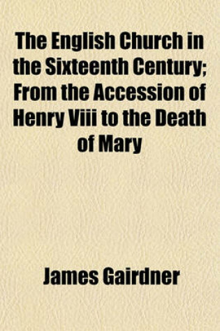 Cover of The English Church in the Sixteenth Century; From the Accession of Henry VIII to the Death of Mary