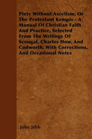 Cover of Piety Without Ascetism, Or The Protestant Kempis - A Manual Of Christian Faith And Practice, Selected From The Writings Of Scougal, Charles How, And Cudworth, With Corrections, And Occasional Notes