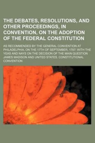 Cover of The Debates, Resolutions, and Other Proceedings, in Convention, on the Adoption of the Federal Constitution; As Recommended by the General Convention at Philadelphia, on the 17th of September, 1787 with the Yeas and Nays on the Decision of the Main Questi