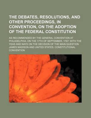 Book cover for The Debates, Resolutions, and Other Proceedings, in Convention, on the Adoption of the Federal Constitution; As Recommended by the General Convention at Philadelphia, on the 17th of September, 1787 with the Yeas and Nays on the Decision of the Main Questi