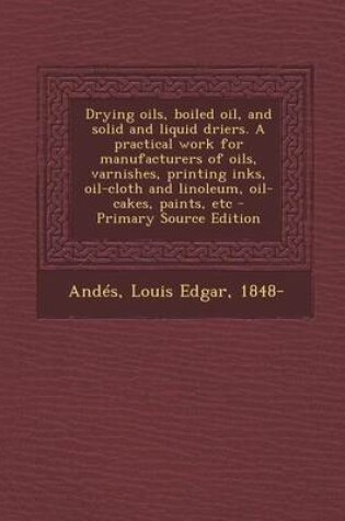 Cover of Drying Oils, Boiled Oil, and Solid and Liquid Driers. a Practical Work for Manufacturers of Oils, Varnishes, Printing Inks, Oil-Cloth and Linoleum, Oi