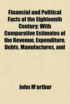 Book cover for Financial and Political Facts of the Eighteenth Century; With Comparative Estimates of the Revenue, Expenditure, Debts, Manufactures, and