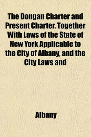 Cover of The Dongan Charter and Present Charter, Together with Laws of the State of New York Applicable to the City of Albany, and the City Laws and