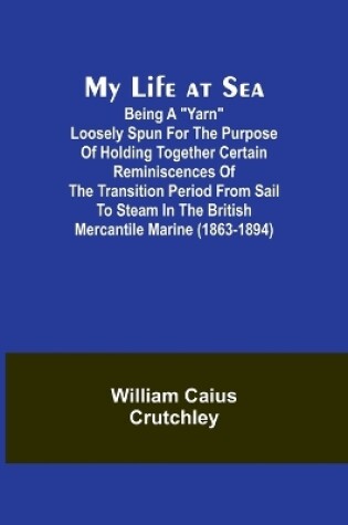 Cover of My Life at Sea; Being a "yarn" loosely spun for the purpose of holding together certain reminiscences of the transition period from sail to steam in the British mercantile marine (1863-1894)