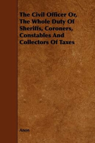 Cover of The Civil Officer Or, The Whole Duty Of Sheriffs, Coroners, Constables And Collectors Of Taxes