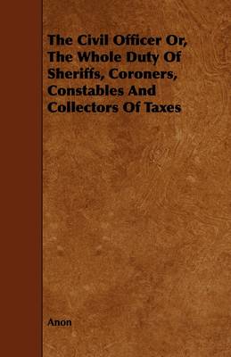 Book cover for The Civil Officer Or, The Whole Duty Of Sheriffs, Coroners, Constables And Collectors Of Taxes