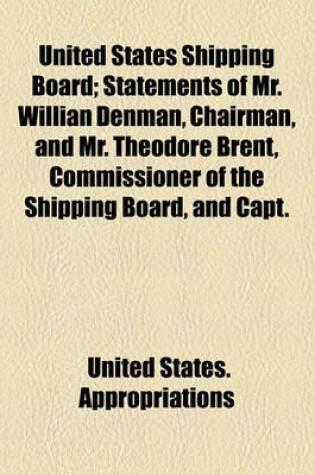 Cover of United States Shipping Board; Statements of Mr. Willian Denman, Chairman, and Mr. Theodore Brent, Commissioner of the Shipping Board, and Capt.