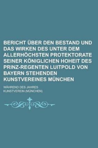 Cover of Bericht Uber Den Bestand Und Das Wirken Des Unter Dem Allerhochsten Protektorate Seiner Koniglichen Hoheit Des Prinz-Regenten Luitpold Von Bayern Steh