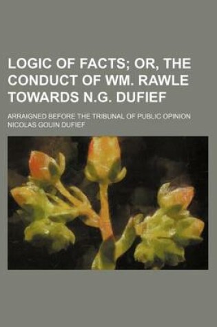 Cover of Logic of Facts; Or, the Conduct of Wm. Rawle Towards N.G. Dufief. Arraigned Before the Tribunal of Public Opinion