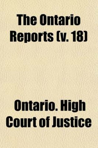 Cover of The Ontario Reports (Volume 18); Containing Reports of Cases Decided in the Queen's Bench and Chancery Divisions of the High Court of Justice for Ontario