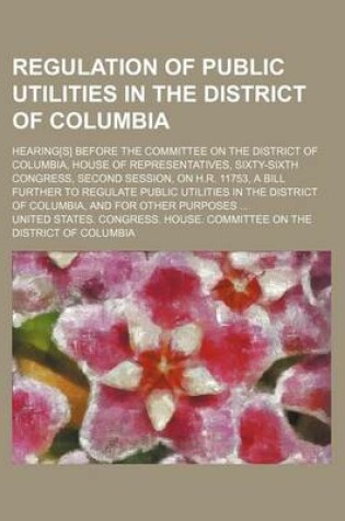 Cover of Regulation of Public Utilities in the District of Columbia; Hearing[s] Before the Committee on the District of Columbia, House of Representatives, Sixty-Sixth Congress, Second Session, on H.R. 11753, a Bill Further to Regulate Public Utilities in the Dist