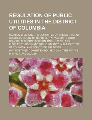 Book cover for Regulation of Public Utilities in the District of Columbia; Hearing[s] Before the Committee on the District of Columbia, House of Representatives, Sixty-Sixth Congress, Second Session, on H.R. 11753, a Bill Further to Regulate Public Utilities in the Dist