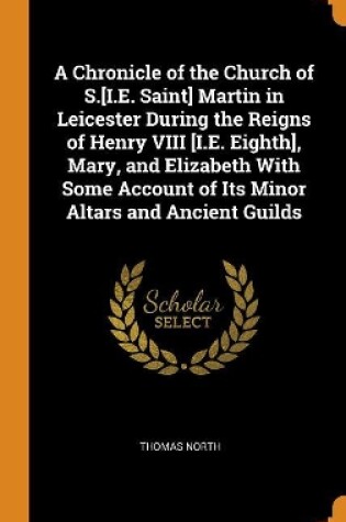 Cover of A Chronicle of the Church of S.[i.E. Saint] Martin in Leicester During the Reigns of Henry VIII [i.E. Eighth], Mary, and Elizabeth with Some Account of Its Minor Altars and Ancient Guilds