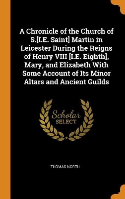 Book cover for A Chronicle of the Church of S.[i.E. Saint] Martin in Leicester During the Reigns of Henry VIII [i.E. Eighth], Mary, and Elizabeth with Some Account of Its Minor Altars and Ancient Guilds