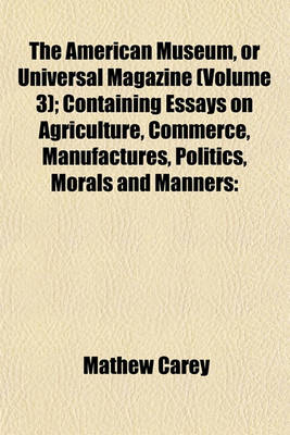 Book cover for The American Museum, or Universal Magazine (Volume 3); Containing Essays on Agriculture, Commerce, Manufactures, Politics, Morals and Manners