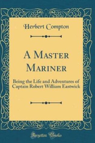 Cover of A Master Mariner: Being the Life and Adventures of Captain Robert William Eastwick (Classic Reprint)