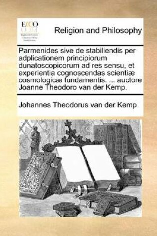Cover of Parmenides Sive de Stabiliendis Per Adplicationem Principiorum Dunatoscopicorum Ad Res Sensu, Et Experientia Cognoscendas Scientiae Cosmologicae Fundamentis. ... Auctore Joanne Theodoro Van Der Kemp.