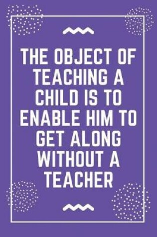 Cover of The object of teaching a child is to enable him to get along without a teacher