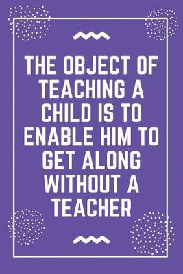 Book cover for The object of teaching a child is to enable him to get along without a teacher