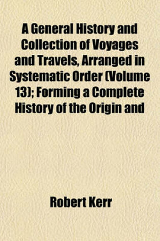 Cover of A General History and Collection of Voyages and Travels, Arranged in Systematic Order (Volume 13); Forming a Complete History of the Origin and