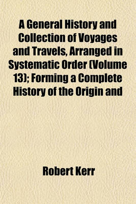 Book cover for A General History and Collection of Voyages and Travels, Arranged in Systematic Order (Volume 13); Forming a Complete History of the Origin and