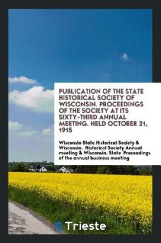 Cover of Publication of the State Historical Society of Wisconsin. Proceedings of the Society at Its Sixty-Third Annual Meeting. Held October 21, 1915