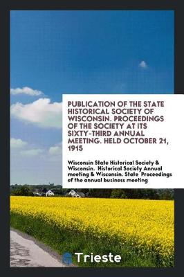 Book cover for Publication of the State Historical Society of Wisconsin. Proceedings of the Society at Its Sixty-Third Annual Meeting. Held October 21, 1915