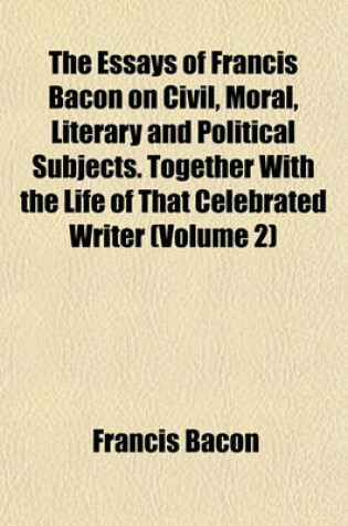 Cover of The Essays of Francis Bacon on Civil, Moral, Literary and Political Subjects. Together with the Life of That Celebrated Writer (Volume 2)