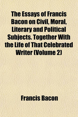 Book cover for The Essays of Francis Bacon on Civil, Moral, Literary and Political Subjects. Together with the Life of That Celebrated Writer (Volume 2)