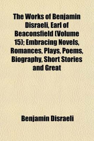 Cover of The Works of Benjamin Disraeli, Earl of Beaconsfield (Volume 15); Embracing Novels, Romances, Plays, Poems, Biography, Short Stories and Great