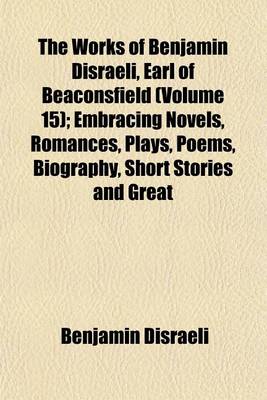 Book cover for The Works of Benjamin Disraeli, Earl of Beaconsfield (Volume 15); Embracing Novels, Romances, Plays, Poems, Biography, Short Stories and Great