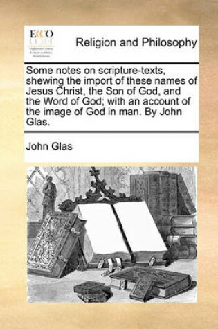 Cover of Some Notes on Scripture-Texts, Shewing the Import of These Names of Jesus Christ, the Son of God, and the Word of God; With an Account of the Image of God in Man. by John Glas.